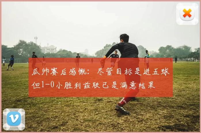 瓜帅赛后感慨：尽管目标是进五球但1-0小胜利兹联已是满意结果