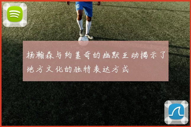 杨瀚森与约基奇的幽默互动揭示了地方文化的独特表达方式