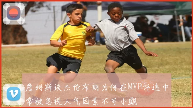 詹姆斯谈杰伦布朗为何在MVP评选中常被忽视人气因素不可小觑