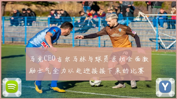 马竞CEO吉尔马林与球员亲切会面激励士气全力以赴迎接接下来的比赛