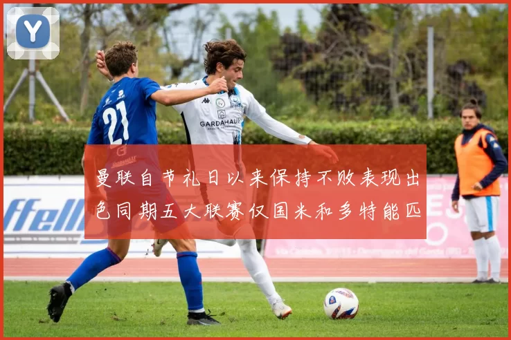 曼联自节礼日以来保持不败表现出色同期五大联赛仅国米和多特能匹敌