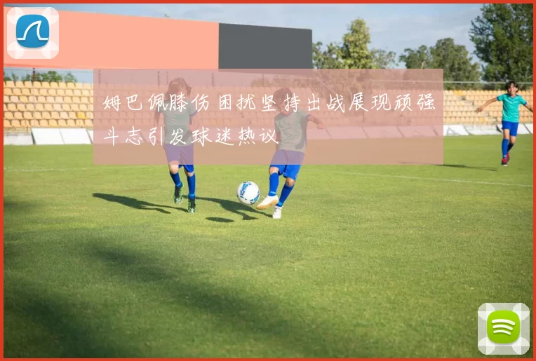姆巴佩膝伤困扰坚持出战展现顽强斗志引发球迷热议