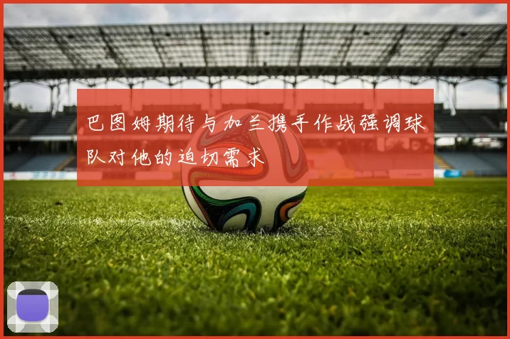 巴图姆期待与加兰携手作战强调球队对他的迫切需求