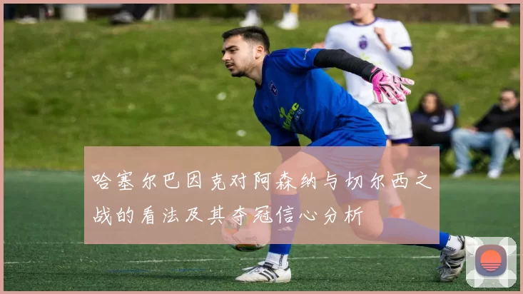 哈塞尔巴因克对阿森纳与切尔西之战的看法及其夺冠信心分析
