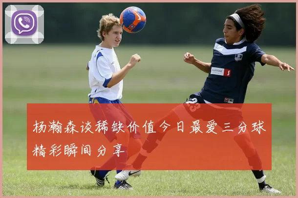 杨瀚森谈稀缺价值今日最爱三分球精彩瞬间分享