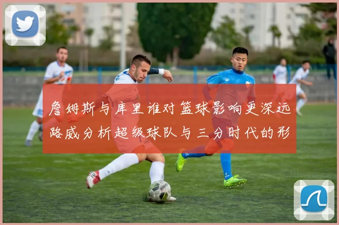 詹姆斯与库里谁对篮球影响更深远路威分析超级球队与三分时代的形成