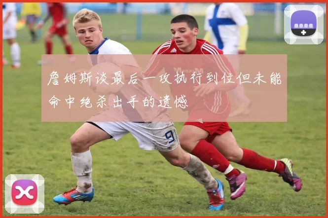 詹姆斯谈最后一攻执行到位但未能命中绝杀出手的遗憾