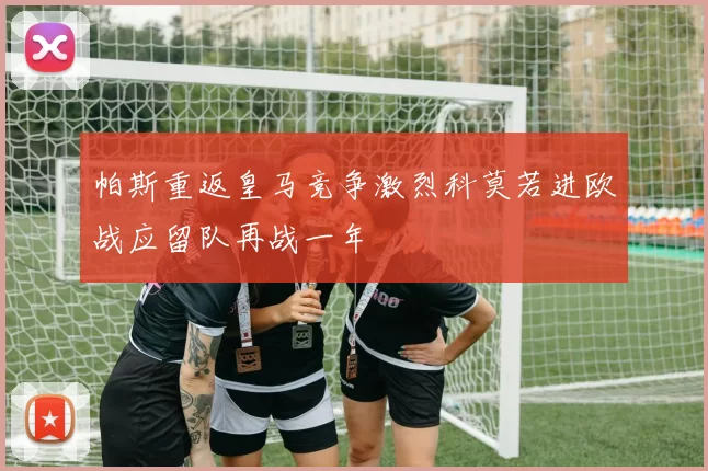 帕斯重返皇马竞争激烈科莫若进欧战应留队再战一年