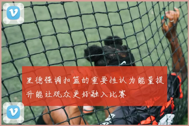 里德强调扣篮的重要性认为能量提升能让观众更好融入比赛