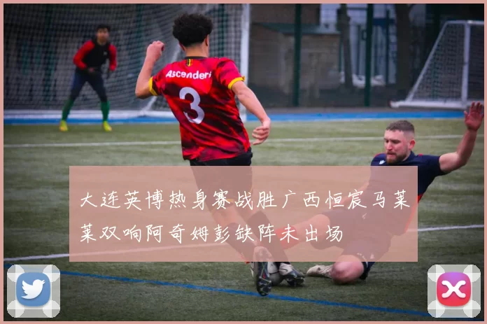 大连英博热身赛战胜广西恒宸马莱莱双响阿奇姆彭缺阵未出场
