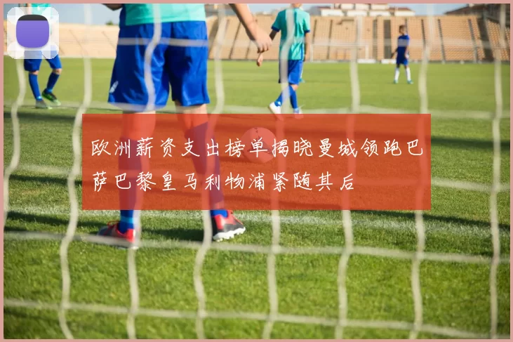 欧洲薪资支出榜单揭晓曼城领跑巴萨巴黎皇马利物浦紧随其后