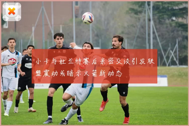 小卡与杜兰特赛后亲密交谈引发联盟震动或暗示火箭新动态