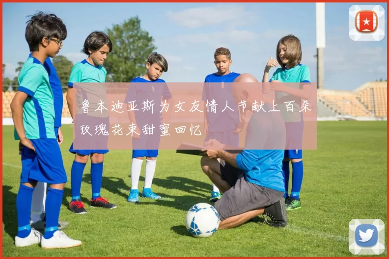 鲁本迪亚斯为女友情人节献上百朵玫瑰花束甜蜜回忆