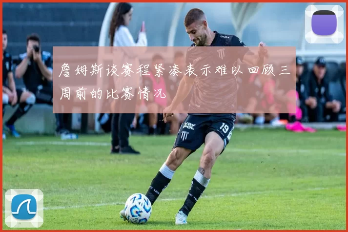 詹姆斯谈赛程紧凑表示难以回顾三周前的比赛情况
