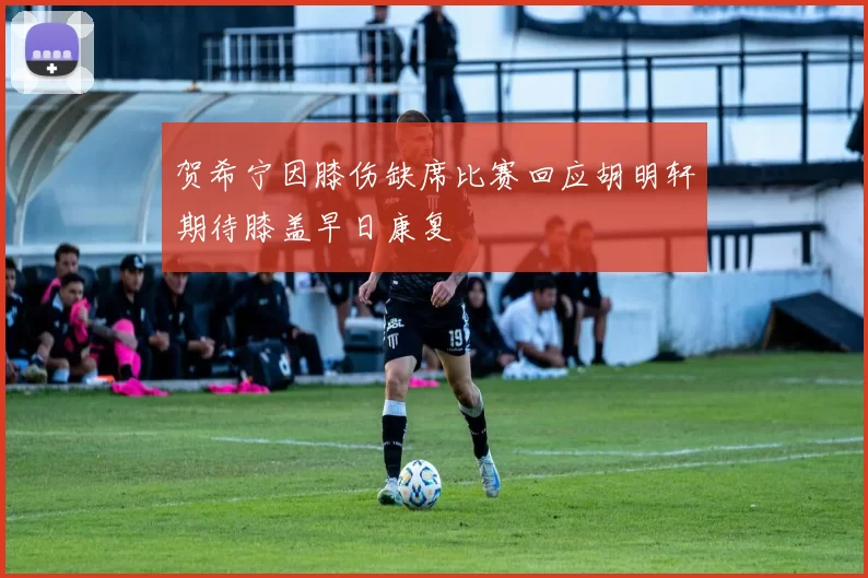 贺希宁因膝伤缺席比赛回应胡明轩期待膝盖早日康复