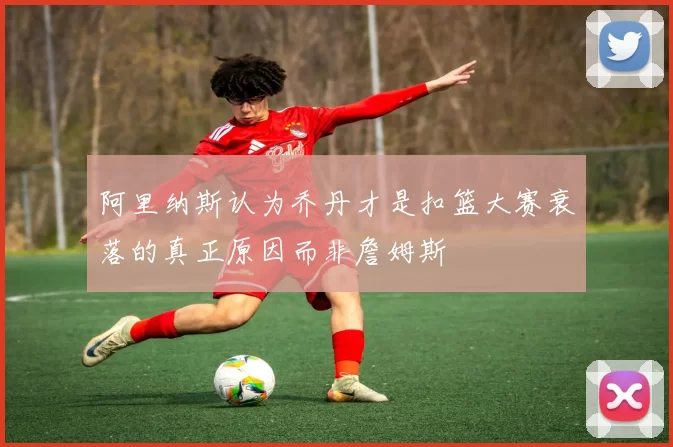 阿里纳斯认为乔丹才是扣篮大赛衰落的真正原因而非詹姆斯