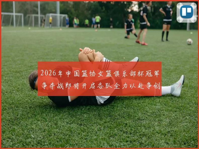 2026年中国篮协女篮俱乐部杯冠军争夺战即将开启各队全力以赴争创佳绩